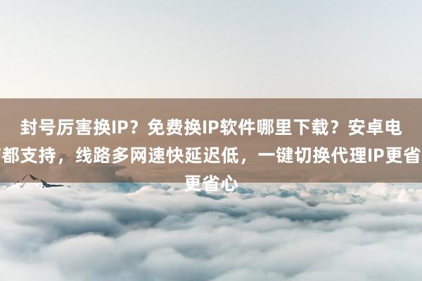 封号厉害换IP？免费换IP软件哪里下载？安卓电脑都支持，线路多网速快延迟低，一键切换代理IP更省心