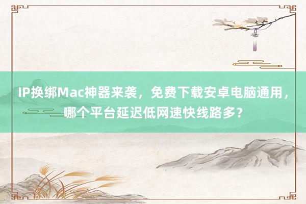 IP换绑Mac神器来袭，免费下载安卓电脑通用，哪个平台延迟低网速快线路多？