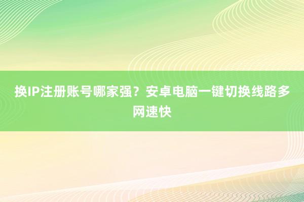 换IP注册账号哪家强？安卓电脑一键切换线路多网速快