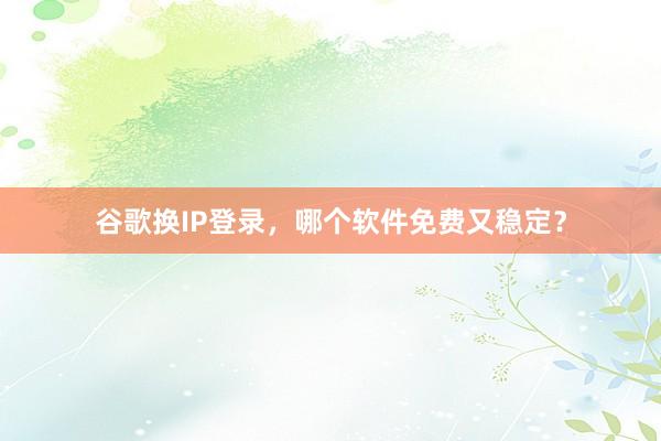 谷歌换IP登录，哪个软件免费又稳定？