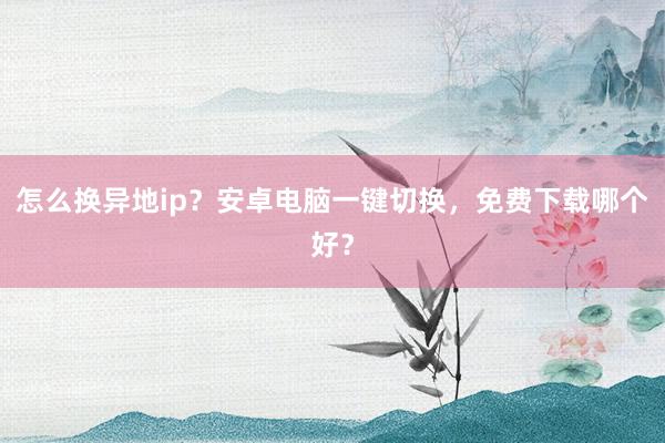 怎么换异地ip？安卓电脑一键切换，免费下载哪个好？
