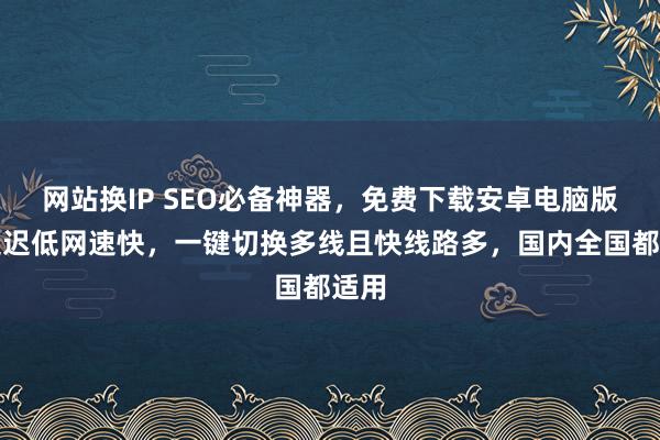 网站换IP SEO必备神器，免费下载安卓电脑版，延迟低网速快，一键切换多线且快线路多，国内全国都适用