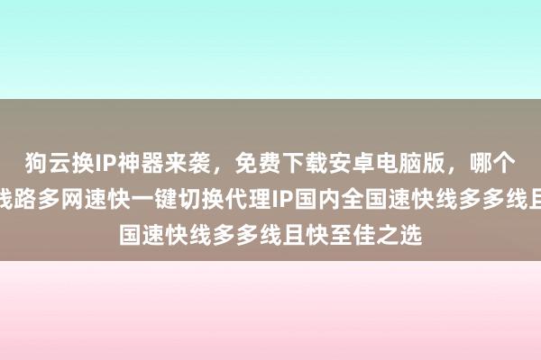狗云换IP神器来袭，免费下载安卓电脑版，哪个好？延迟低线路多网速快一键切换代理IP国内全国速快线多多线且快至佳之选