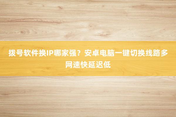 拨号软件换IP哪家强？安卓电脑一键切换线路多网速快延迟低