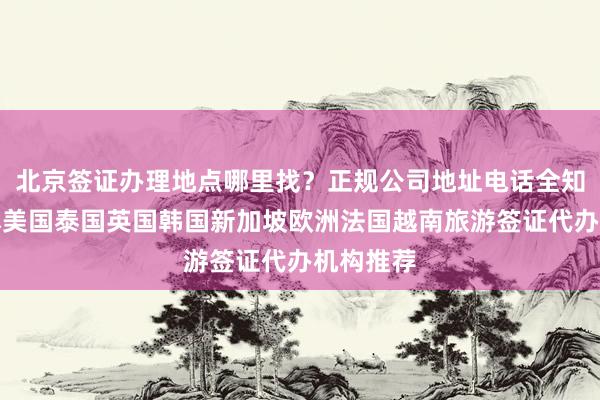 北京签证办理地点哪里找？正规公司地址电话全知道，日本美国泰国英国韩国新加坡欧洲法国越南旅游签证代办机构推荐
