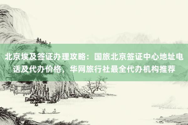 北京埃及签证办理攻略：国旅北京签证中心地址电话及代办价格，华网旅行社最全代办机构推荐