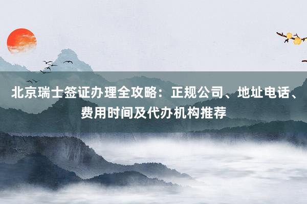 北京瑞士签证办理全攻略：正规公司、地址电话、费用时间及代办机构推荐