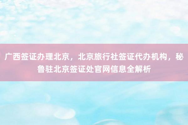 广西签证办理北京，北京旅行社签证代办机构，秘鲁驻北京签证处官网信息全解析