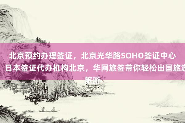 北京预约办理签证，北京光华路SOHO签证中心，日本签证代办机构北京，华网旅签带你轻松出国旅游