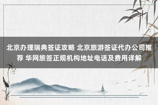 北京办理瑞典签证攻略 北京旅游签证代办公司推荐 华网旅签正规机构地址电话及费用详解