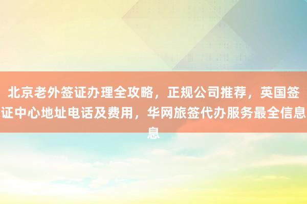 北京老外签证办理全攻略，正规公司推荐，英国签证中心地址电话及费用，华网旅签代办服务最全信息