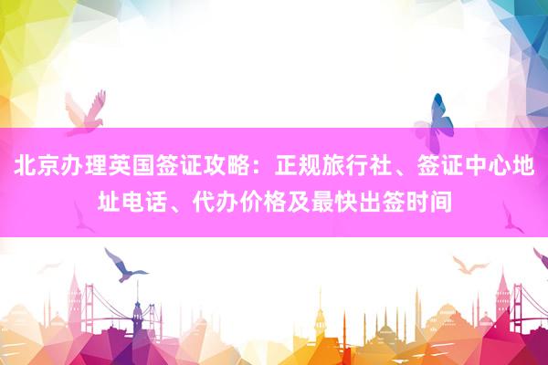北京办理英国签证攻略：正规旅行社、签证中心地址电话、代办价格及最快出签时间