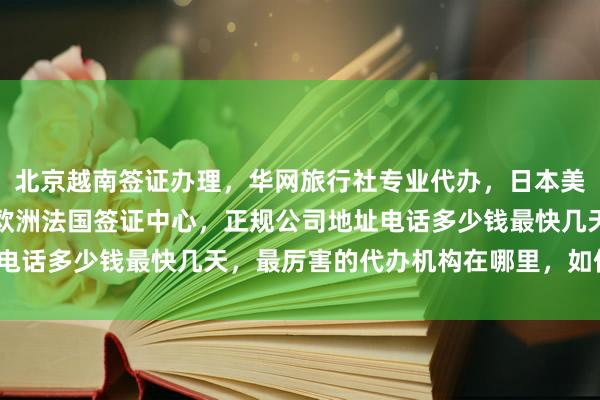 北京越南签证办理，华网旅行社专业代办，日本美国泰国英国韩国新加坡欧洲法国签证中心，正规公司地址电话多少钱最快几天，最厉害的代办机构在哪里，如何选择？