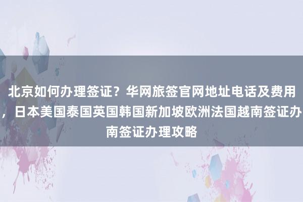 北京如何办理签证？华网旅签官网地址电话及费用全解析，日本美国泰国英国韩国新加坡欧洲法国越南签证办理攻略