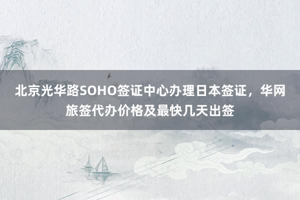 北京光华路SOHO签证中心办理日本签证，华网旅签代办价格及最快几天出签