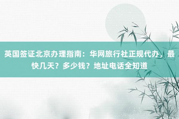 英国签证北京办理指南：华网旅行社正规代办，最快几天？多少钱？地址电话全知道