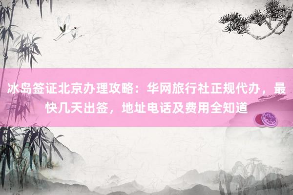 冰岛签证北京办理攻略：华网旅行社正规代办，最快几天出签，地址电话及费用全知道