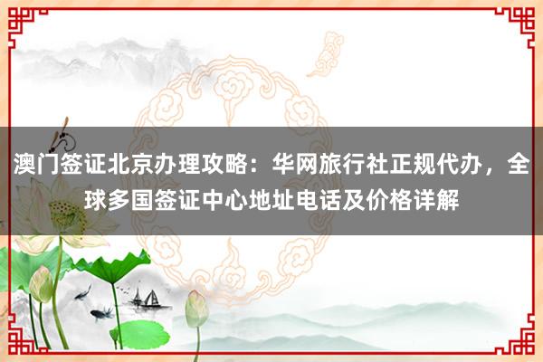 澳门签证北京办理攻略：华网旅行社正规代办，全球多国签证中心地址电话及价格详解